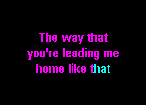 The way that

you're leading me
home like that