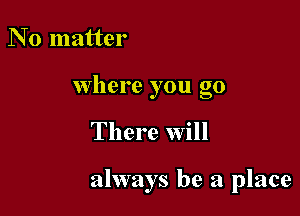 N 0 matter
Where you go

There Will

always be a place