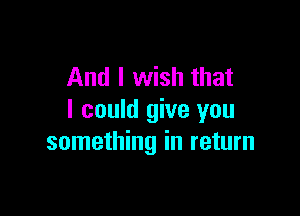 And I wish that

I could give you
something in return
