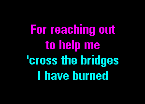 For reaching out
to help me

'cross the bridges
I have burned