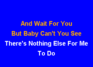 And Wait For You
But Baby Can't You See

There's Nothing Else For Me
To Do