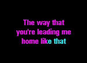 The way that

you're leading me
home like that