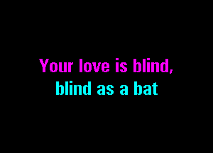 Your love is blind,

blind as a bat