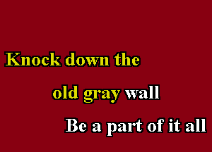 Knock down the

old gray wall

Be a part of it all