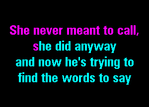She never meant to call,
she did anyway

and now he's trying to
find the words to sayr