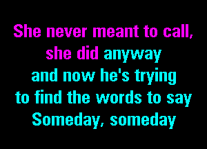 She never meant to call,
she did anyway
and now he's trying
to find the words to say
Someday, someday