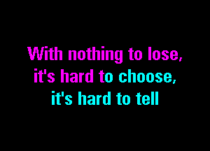 With nothing to lose,

it's hard to choose,
it's hard to tell