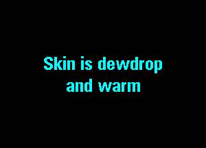 Skin is dewdrop

and warm