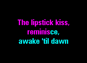 The lipstick kiss,

reminisce.
awake 'til dawn