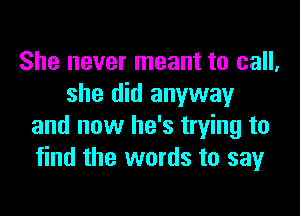 She never meant to call,
she did anyway

and now he's trying to
find the words to sayr