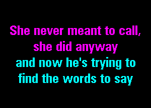 She never meant to call,
she did anyway

and now he's trying to
find the words to sayr