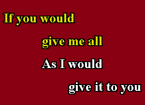 If you would
give me all

As I would

give It to you