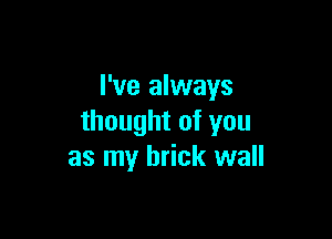 I've always

thought of you
as my brick wall
