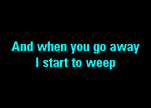 And when you go away

I start to weep