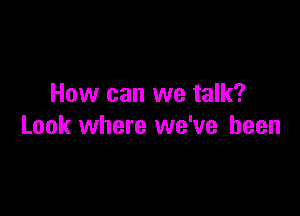 How can we talk?

Look where we've been