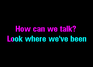 How can we talk?

Look where we've been