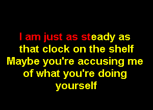 I am just as steady as
that clock on the shelf
Maybe you're accusing me
of what you're doing
yourself