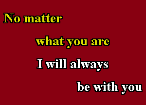 N 0 matter

What you are

I will always

be with you