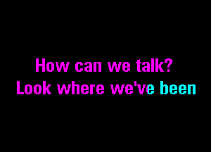 How can we talk?

Look where we've been