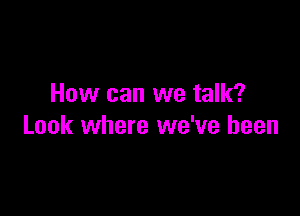 How can we talk?

Look where we've been