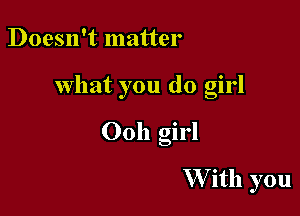 Doesn't matter

what you (10 girl

00h girl

W ith you