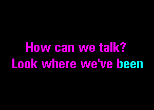 How can we talk?

Look where we've been