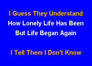 I Guess They Understand
How Lonely Life Has Been
But Life Began Again

I Tell Them I Don't Know