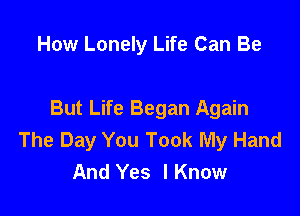 How Lonely Life Can Be

But Life Began Again
The Day You Took My Hand
And Yes lKnow