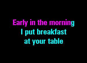 Early in the morning

I put breakfast
at your table