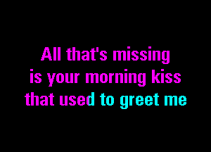 All that's missing

is your morning kiss
that used to greet me