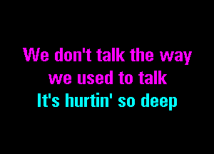 We don't talk the way

we used to talk
It's hurtin' so deep