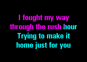 I fought my way
through the rush hour

Trying to make it
home just for you