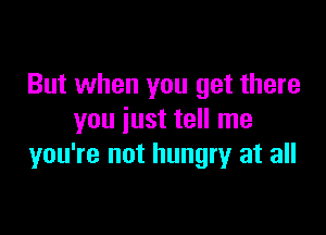 But when you get there

you just tell me
you're not hungry at all