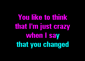 You like to think
that I'm just crazy

when I say
that you changed