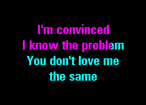 I'm convinced
I know the problem

You don't love me
the same