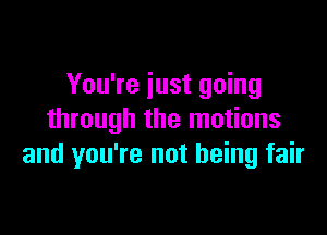 You're just going

through the motions
and you're not being fair