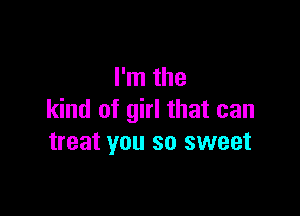 I'm the

kind of girl that can
treat you so sweet