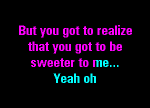 But you got to realize
that you got to be

sweeter to me...
Yeah oh