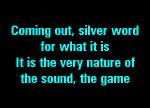 Coming out, silver word
for what it is
It is the very nature of
the sound, the game