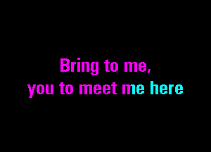 Bring to me.

you to meet me here