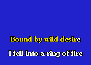Bound by wild desire

I fell into a ring of fire
