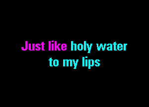 Just like holy water

to my lips