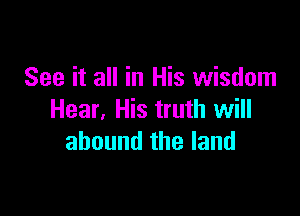 See it all in His wisdom

Hear, His truth will
abound the land