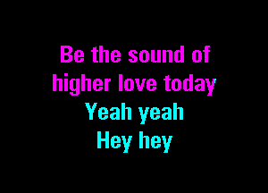 Be the sound of
higher love today

Yeah yeah
Hey hey