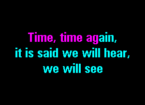 Time, time again,

it is said we will hear,
we will see