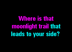 Where is that

moonlight trail that
leads to your side?
