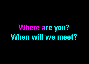 Where are you?

When will we meet?