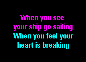 When you see
your ship go sailing

When you feel your
heart is breaking