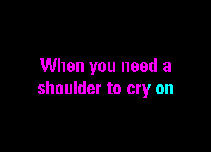 When you need a

shoulder to cry on