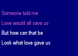 But how can that be

Look what love gave us